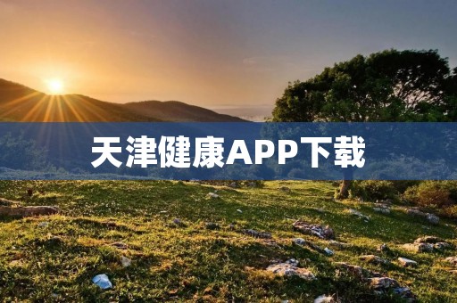 天津健康APP下载:打开健康生活的新窗口 天津健康APP下载:打开健康生活的新窗口