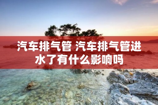 汽车排气管 汽车排气管进水了有什么影响吗 汽车排气管 汽车排气管进水了有什么影响吗