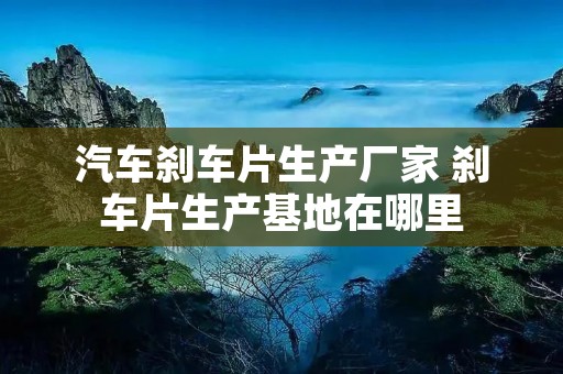 汽车刹车片生产厂家 刹车片生产基地在哪里