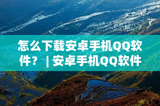 怎么下载安卓手机QQ软件？ | 安卓手机QQ软件的下载方法详解