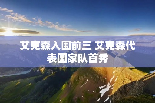 艾克森入围前三 艾克森代表国家队首秀 艾克森入围前三 艾克森代表国家队首秀