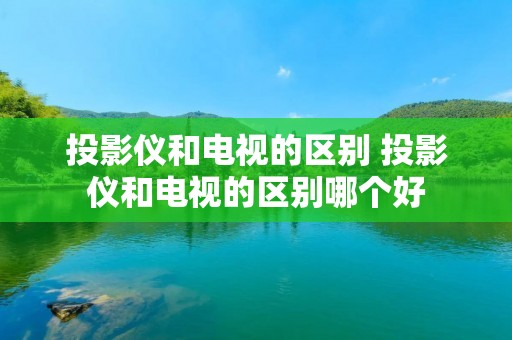 投影仪和电视的区别 投影仪和电视的区别哪个好