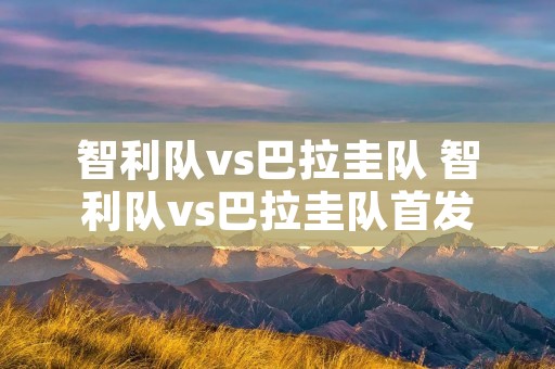 智利队vs巴拉圭队 智利队vs巴拉圭队首发 智利队vs巴拉圭队 智利队vs巴拉圭队首发