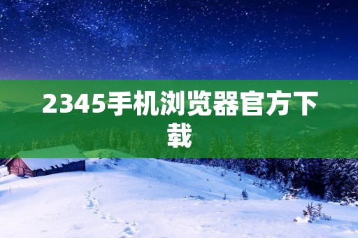 2345手机浏览器官方下载:快速便捷的移动互联网浏览器 2345手机浏览器官方下载:快速便捷的移动互联网浏览器