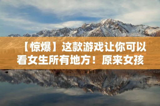 【惊爆】这款游戏让你可以看女生所有地方!原来女孩子的身体里藏着这么多秘密……