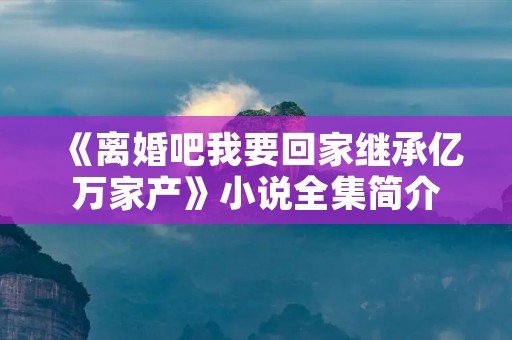 《离婚吧我要回家继承亿万家产》小说全集简介