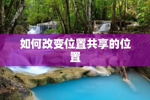 如何改变位置共享的位置：解决方案详解