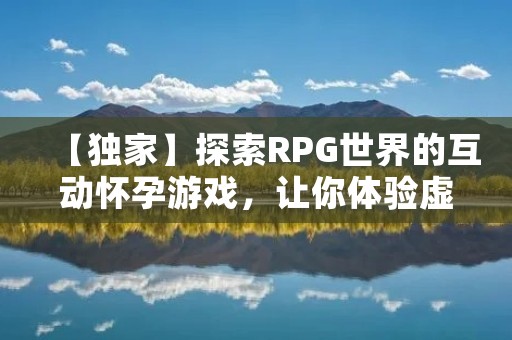 【独家】探索RPG世界的互动怀孕游戏,让你体验虚拟生育的全过程!