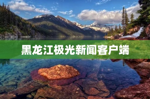 黑龙江极光新闻客户端：带您体验全新资讯平台