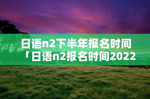 日语n2下半年报名时间「日语n2报名时间2022上半年」
