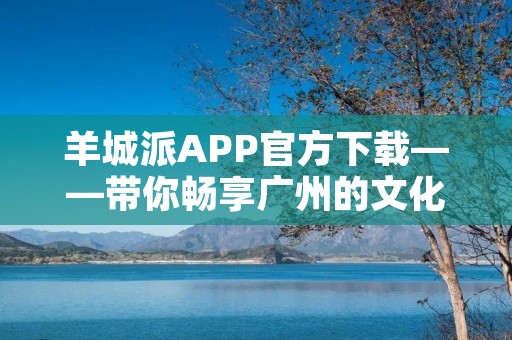羊城派APP官方下载——带你畅享广州的文化与生活 羊城派APP官方下载——带你畅享广州的文化与生活