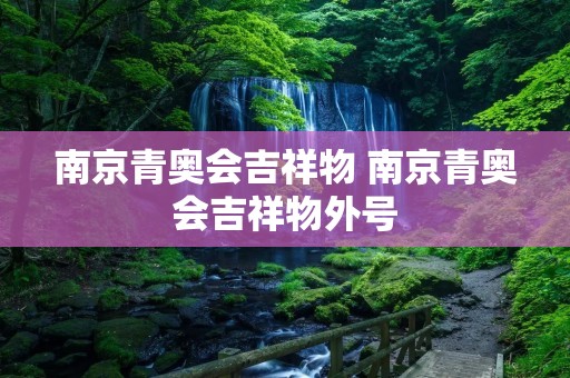 南京青奥会吉祥物 南京青奥会吉祥物外号 南京青奥会吉祥物 南京青奥会吉祥物外号