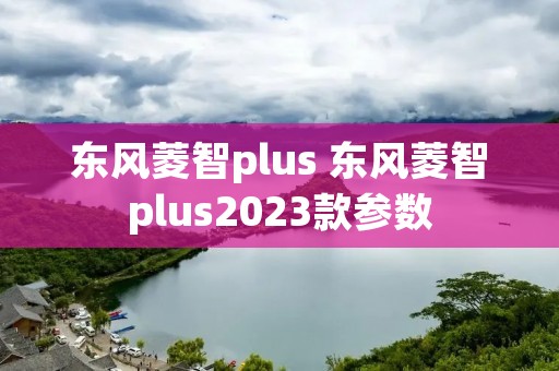 东风菱智plus 东风菱智plus2023款参数 东风菱智plus 东风菱智plus2023款参数