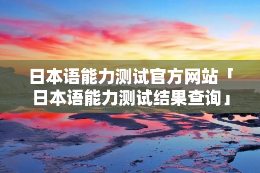日本语能力测试官方网站「日本语能力测试结果查询」
