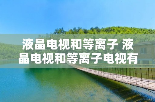 液晶电视和等离子 液晶电视和等离子电视有什么区别 液晶电视和等离子 液晶电视和等离子电视有什么区别
