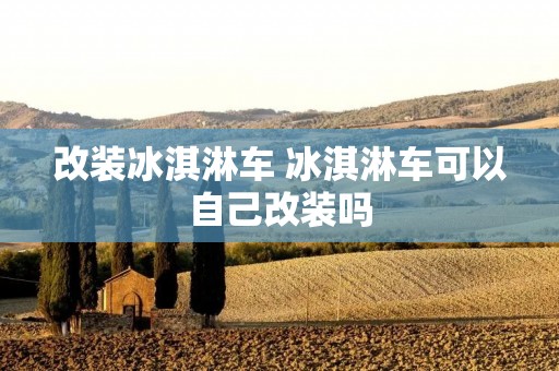 改装冰淇淋车 冰淇淋车可以自己改装吗 改装冰淇淋车 冰淇淋车可以自己改装吗
