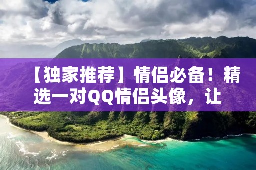 【独家推荐】情侣必备!精选一对QQ情侣头像,让爱情绽放色彩 【独家推荐】情侣必备!精选一对QQ情侣头像,让爱情绽放色彩