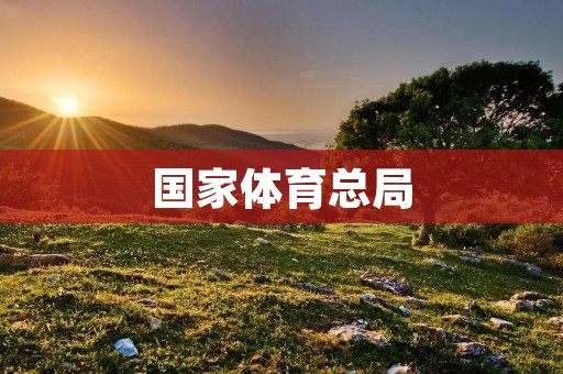 国家体育总局:引领中国体育发展的重要支持机构 国家体育总局:引领中国体育发展的重要支持机构