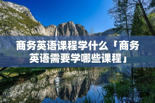 商务英语课程学什么「商务英语需要学哪些课程」