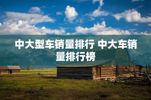 中大型车销量排行 中大车销量排行榜 中大型车销量排行 中大车销量排行榜