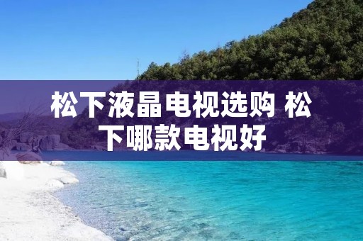 松下液晶电视选购 松下哪款电视好 松下液晶电视选购 松下哪款电视好