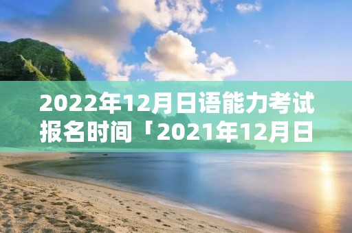 2022年12月日语能力考试报名时间「2021年12月日语能力等级考试报名时间」 2022年12月日语能力考试报名时间「2021年12月日语能力等级考试报名时间」