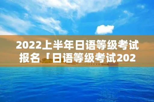 2022上半年日语等级考试报名「日语等级考试2022下半年报名时间」
