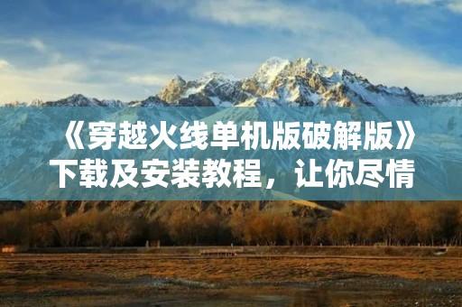 《穿越火线单机版破解版》下载及安装教程，让你尽情体验经典射击游戏！