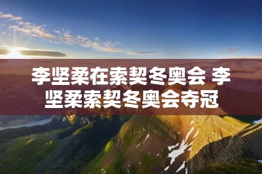 李坚柔在索契冬奥会 李坚柔索契冬奥会夺冠 李坚柔在索契冬奥会 李坚柔索契冬奥会夺冠