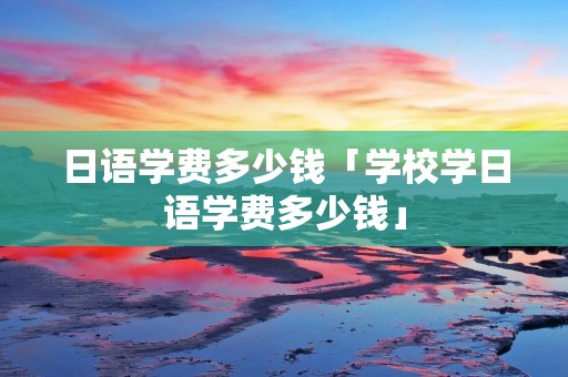 日语学费多少钱「学校学日语学费多少钱」