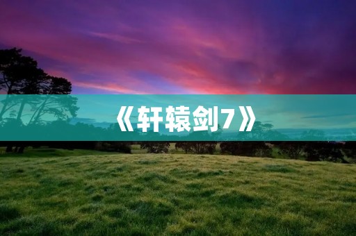 《轩辕剑7》:一场华丽的仙侠情缘之旅