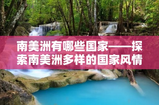 南美洲有哪些国家——探索南美洲多样的国家风情 南美洲有哪些国家——探索南美洲多样的国家风情