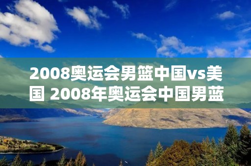 2008奥运会男篮中国vs美国 2008年奥运会中国男蓝vs美国男蓝 2008奥运会男篮中国vs美国 2008年奥运会中国男蓝vs美国男蓝