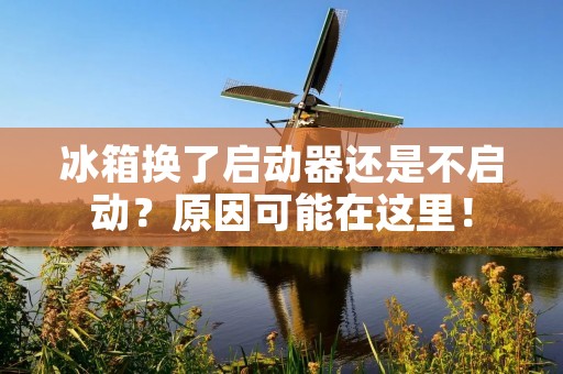 冰箱换了启动器还是不启动?原因可能在这里! 冰箱换了启动器还是不启动?原因可能在这里!