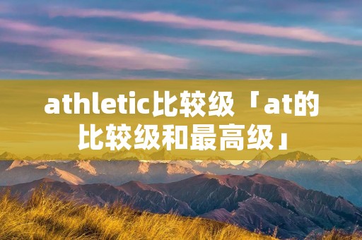 athletic比较级「at的比较级和最高级」 athletic比较级「at的比较级和最高级」