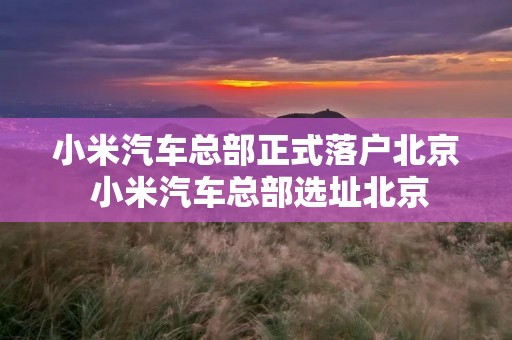 小米汽车总部正式落户北京 小米汽车总部选址北京
