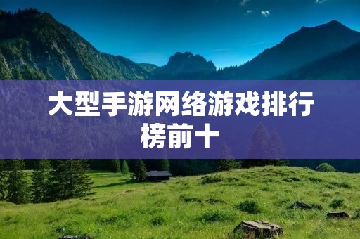 大型手游网络游戏排行榜前十:这些游戏你都玩过吗?