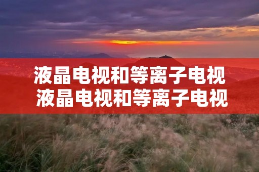 液晶电视和等离子电视 液晶电视和等离子电视的优缺点 液晶电视和等离子电视 液晶电视和等离子电视的优缺点