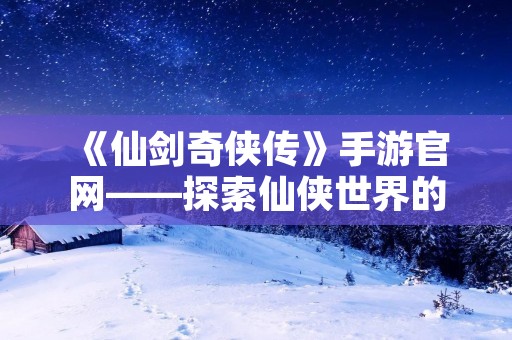 《仙剑奇侠传》手游官网——探索仙侠世界的精彩之旅