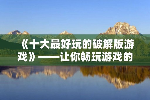 《十大最好玩的破解版游戏》——让你畅玩游戏的同时省下一笔钱！