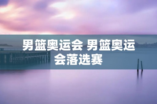 男篮奥运会 男篮奥运会落选赛
