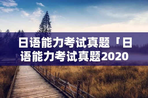 日语能力考试真题「日语能力考试真题2020」 日语能力考试真题「日语能力考试真题2020」