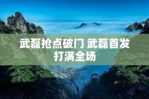 武磊抢点破门 武磊首发打满全场 武磊抢点破门 武磊首发打满全场