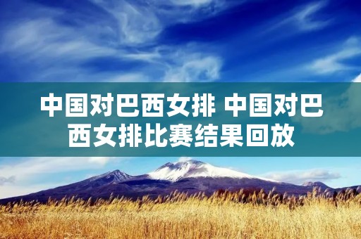 中国对巴西女排 中国对巴西女排比赛结果回放 中国对巴西女排 中国对巴西女排比赛结果回放
