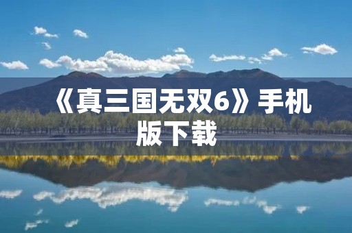《真三国无双6》手机版下载:打破次元壁,畅享三国战斗!