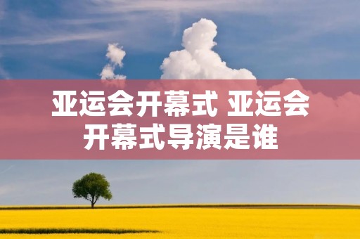 亚运会开幕式 亚运会开幕式导演是谁 亚运会开幕式 亚运会开幕式导演是谁