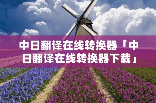 中日翻译在线转换器「中日翻译在线转换器下载」 中日翻译在线转换器「中日翻译在线转换器下载」