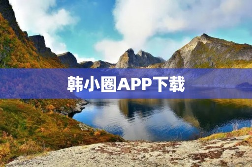 韩小圈APP下载：让你更便捷地了解韩国文化
