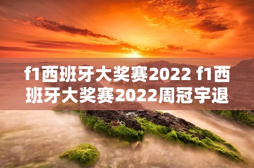 f1西班牙大奖赛2022 f1西班牙大奖赛2022周冠宇退赛 f1西班牙大奖赛2022 f1西班牙大奖赛2022周冠宇退赛