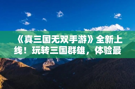 《真三国无双手游》全新上线！玩转三国群雄，体验最热血战斗！